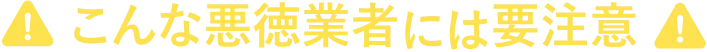 こんな悪徳業者には要注意